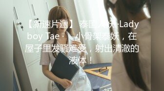 【新速片遞】 泰国人妖 ·Ladyboy Tae · ♈ 小骨架泰妖，在屋子里发骚难受，射出清澈的液体！