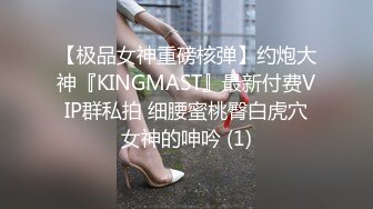 【极品女神重磅核弹】约炮大神『KINGMAST』最新付费VIP群私拍 细腰蜜桃臀白虎穴女神的呻吟 (1)