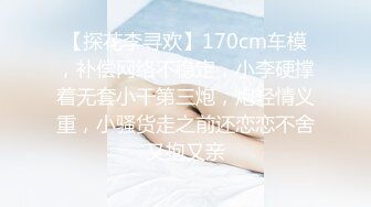 【探花李寻欢】170cm车模，补偿网络不稳定，小李硬撑着无套小干第三炮，炮轻情义重，小骚货走之前还恋恋不舍又抱又亲