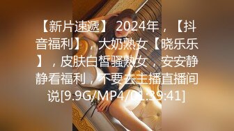 【新片速遞】 2024年，【抖音福利】，大奶熟女【晓乐乐】，皮肤白皙骚熟女，安安静静看福利，不要去主播直播间说[9.9G/MP4/01:39:41]