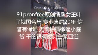 91pronfree原创情趣女王叶子视图合集 专业裹屌20年 信誉有保证 无套抽插嫩逼小骚货 干的很有感觉白浆四溢