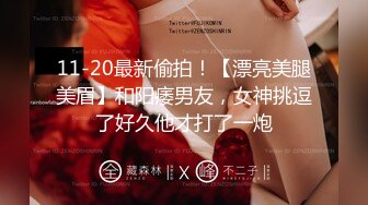 11-20最新偷拍！【漂亮美腿美眉】和阳痿男友，女神挑逗了好久他才打了一炮